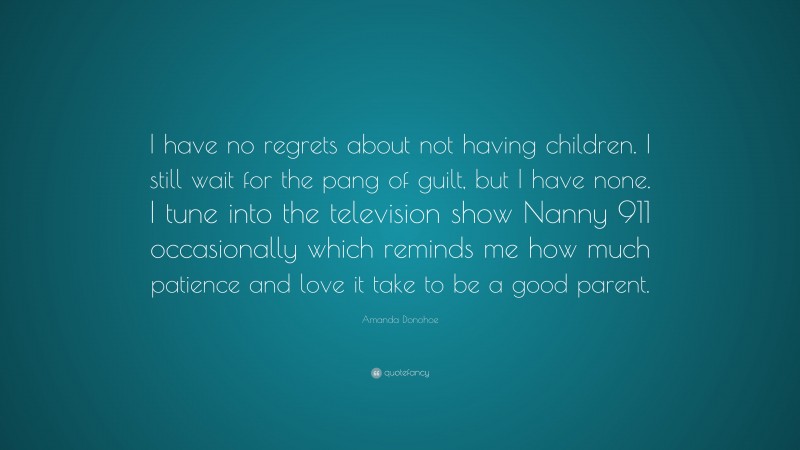 Amanda Donohoe Quote: “I have no regrets about not having children. I still wait for the pang of guilt, but I have none. I tune into the television show Nanny 911 occasionally which reminds me how much patience and love it take to be a good parent.”