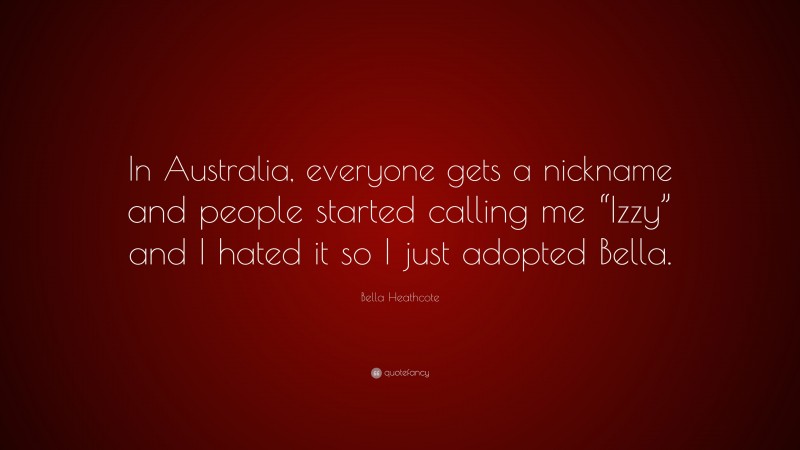 Bella Heathcote Quote: “In Australia, everyone gets a nickname and people started calling me “Izzy” and I hated it so I just adopted Bella.”