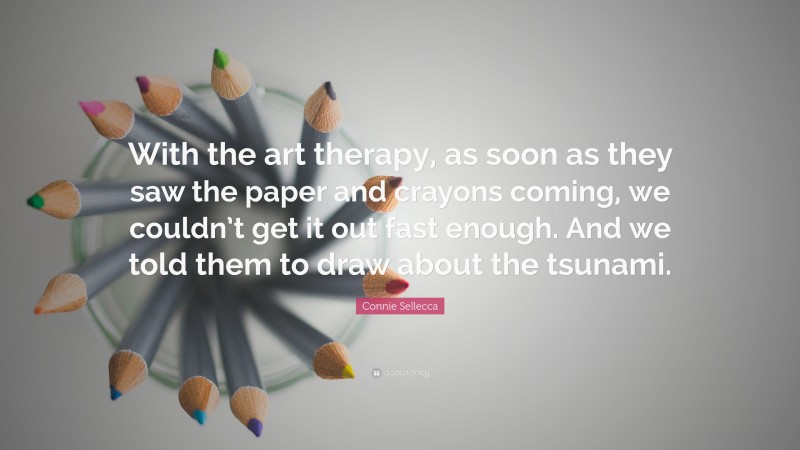 Connie Sellecca Quote: “With the art therapy, as soon as they saw the paper and crayons coming, we couldn’t get it out fast enough. And we told them to draw about the tsunami.”