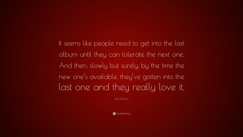 Rob Brown Quote: “It seems like people need to get into the last album until they can tolerate the next one. And then, slowly but surely, by the time the new one’s available, they’ve gotten into the last one and they really love it.”