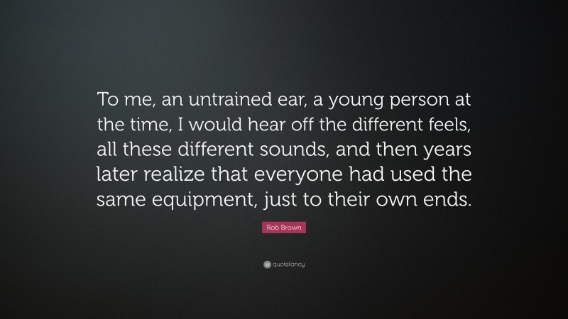 Rob Brown Quote: “To me, an untrained ear, a young person at the time, I would hear off the different feels, all these different sounds, and then years later realize that everyone had used the same equipment, just to their own ends.”