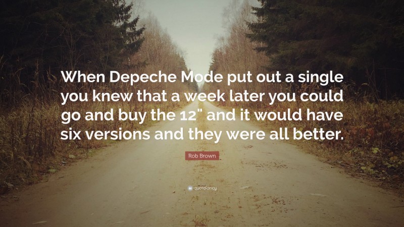 Rob Brown Quote: “When Depeche Mode put out a single you knew that a week later you could go and buy the 12" and it would have six versions and they were all better.”