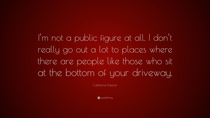Catherine Keener Quote: “I’m not a public figure at all. I don’t really go out a lot to places where there are people like those who sit at the bottom of your driveway.”