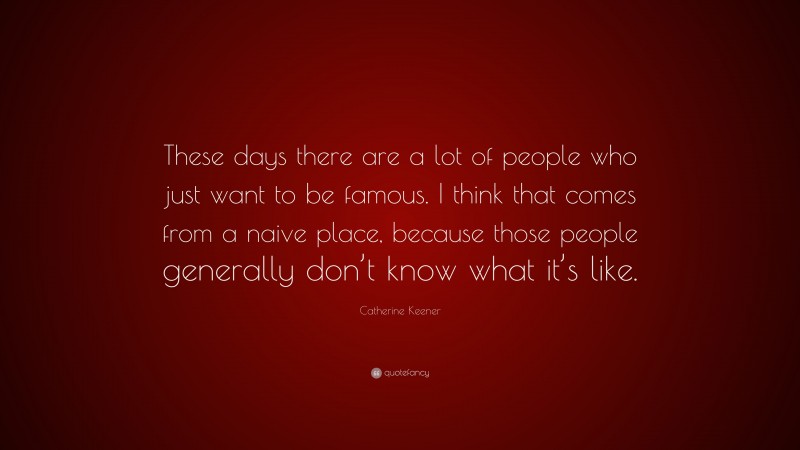 Catherine Keener Quote: “These days there are a lot of people who just want to be famous. I think that comes from a naive place, because those people generally don’t know what it’s like.”