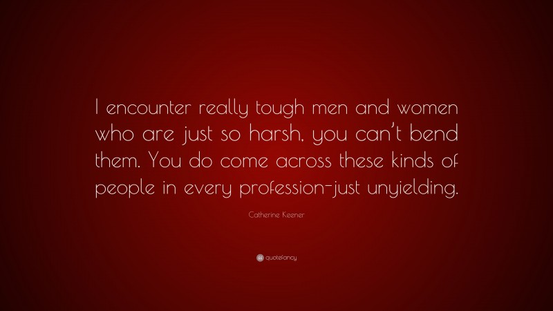 Catherine Keener Quote: “I encounter really tough men and women who are just so harsh, you can’t bend them. You do come across these kinds of people in every profession-just unyielding.”