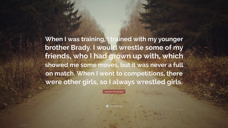 Jaimie Alexander Quote: “When I was training, I trained with my younger brother Brady. I would wrestle some of my friends, who I had grown up with, which showed me some moves, but it was never a full on match. When I went to competitions, there were other girls, so I always wrestled girls.”