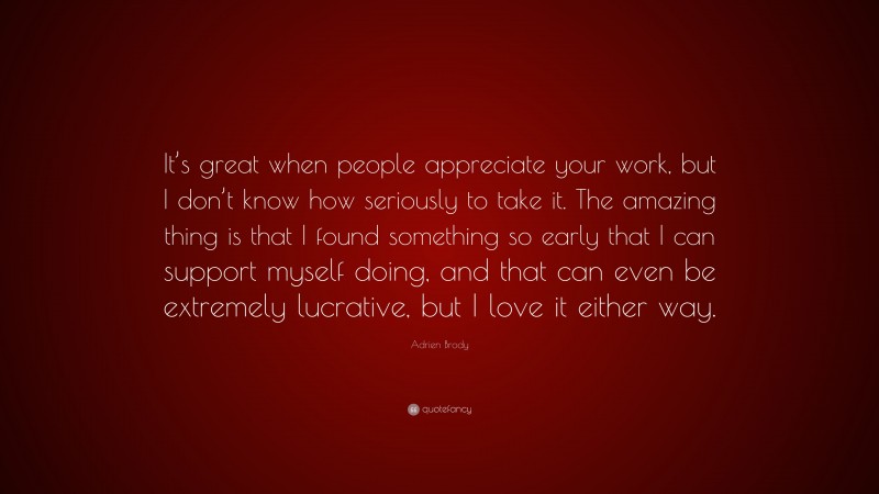 Adrien Brody Quote: “It’s great when people appreciate your work, but I don’t know how seriously to take it. The amazing thing is that I found something so early that I can support myself doing, and that can even be extremely lucrative, but I love it either way.”