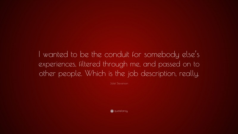 Juliet Stevenson Quote: “I wanted to be the conduit for somebody else’s experiences, filtered through me, and passed on to other people. Which is the job description, really.”