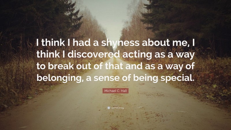 Michael C. Hall Quote: “I think I had a shyness about me, I think I discovered acting as a way to break out of that and as a way of belonging, a sense of being special.”