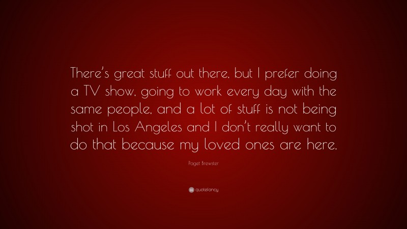 Paget Brewster Quote: “There’s great stuff out there, but I prefer doing a TV show, going to work every day with the same people, and a lot of stuff is not being shot in Los Angeles and I don’t really want to do that because my loved ones are here.”