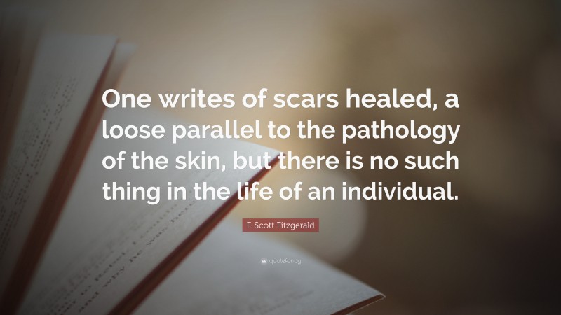 F. Scott Fitzgerald Quote: “One writes of scars healed, a loose parallel to the pathology of the skin, but there is no such thing in the life of an individual.”