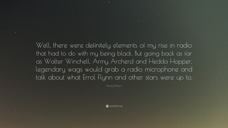 Wendy Williams Quote: “Well, there were definitely elements of my rise in radio that had to do with my being black. But going back as far as Walter Winchell, Army Archerd and Hedda Hopper, legendary wags would grab a radio microphone and talk about what Errol Flynn and other stars were up to.”