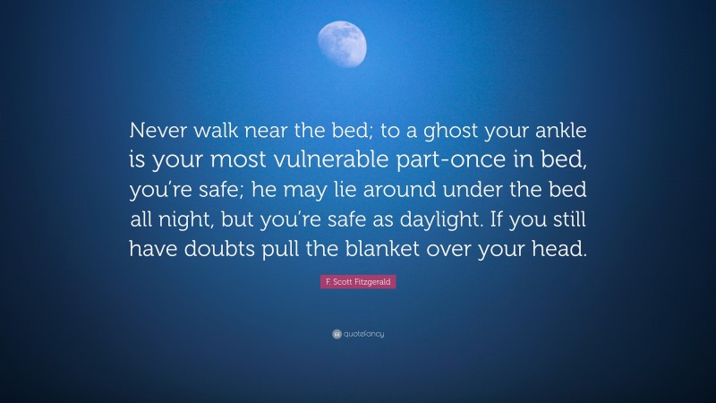 F. Scott Fitzgerald Quote: “Never walk near the bed; to a ghost your ankle is your most vulnerable part-once in bed, you’re safe; he may lie around under the bed all night, but you’re safe as daylight. If you still have doubts pull the blanket over your head.”