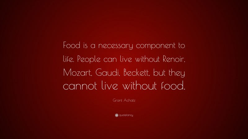 Grant Achatz Quote: “Food is a necessary component to life. People can live without Renoir, Mozart, Gaudi, Beckett, but they cannot live without food.”