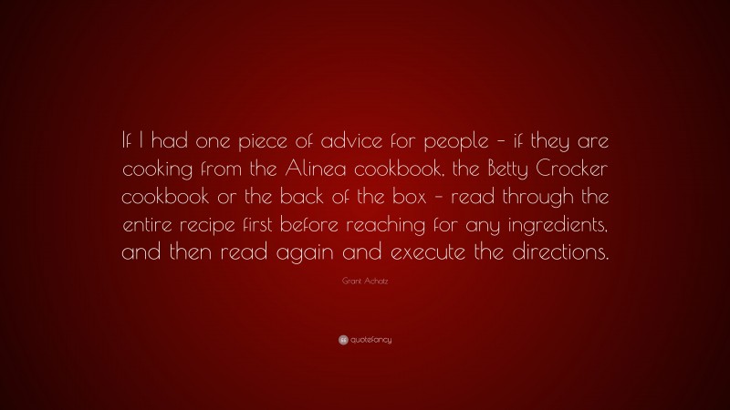 Grant Achatz Quote: “If I had one piece of advice for people – if they are cooking from the Alinea cookbook, the Betty Crocker cookbook or the back of the box – read through the entire recipe first before reaching for any ingredients, and then read again and execute the directions.”
