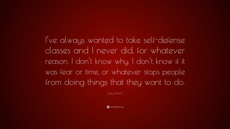 Zoey Deutch Quote: “I’ve always wanted to take self-defense classes and I never did, for whatever reason. I don’t know why. I don’t know if it was fear or time, or whatever stops people from doing things that they want to do.”