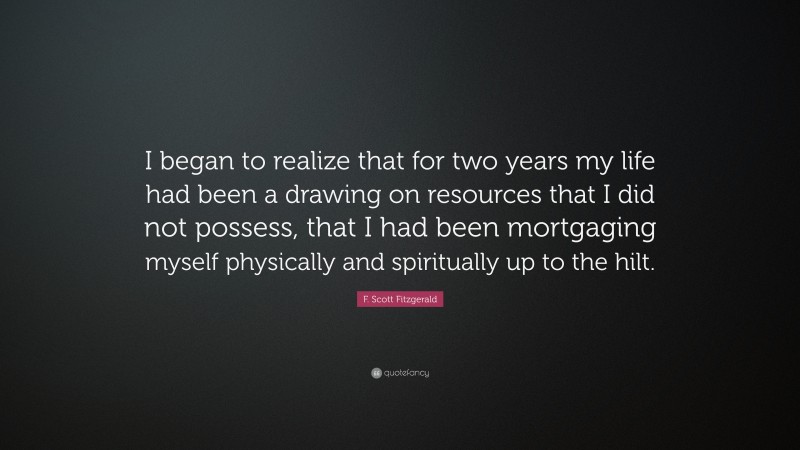 F. Scott Fitzgerald Quote: “I began to realize that for two years my life had been a drawing on resources that I did not possess, that I had been mortgaging myself physically and spiritually up to the hilt.”