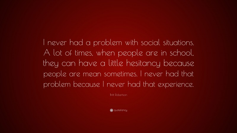 Britt Robertson Quote: “I never had a problem with social situations. A lot of times, when people are in school, they can have a little hesitancy because people are mean sometimes. I never had that problem because I never had that experience.”