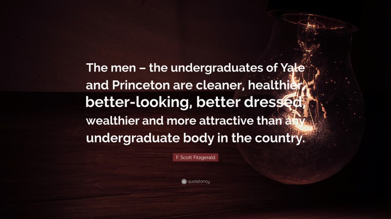 F. Scott Fitzgerald Quote: “The men – the undergraduates of Yale and Princeton are cleaner, healthier, better-looking, better dressed, wealthier and more attractive than any undergraduate body in the country.”