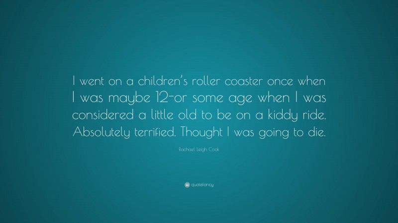 Rachael Leigh Cook Quote: “I went on a children’s roller coaster once when I was maybe 12-or some age when I was considered a little old to be on a kiddy ride. Absolutely terrified. Thought I was going to die.”