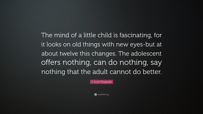 F. Scott Fitzgerald Quote: “The mind of a little child is fascinating, for it looks on old things with new eyes-but at about twelve this changes. The adolescent offers nothing, can do nothing, say nothing that the adult cannot do better.”