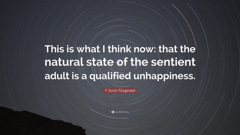 F. Scott Fitzgerald Quote: “This is what I think now: that the natural state of the sentient adult is a qualified unhappiness.”
