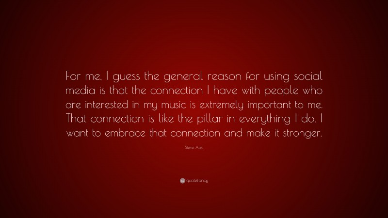 Steve Aoki Quote: “For me, I guess the general reason for using social media is that the connection I have with people who are interested in my music is extremely important to me. That connection is like the pillar in everything I do. I want to embrace that connection and make it stronger.”