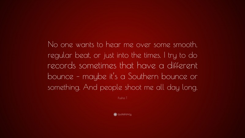 Pusha T Quote: “No one wants to hear me over some smooth, regular beat, or just into the times. I try to do records sometimes that have a different bounce – maybe it’s a Southern bounce or something. And people shoot me all day long.”