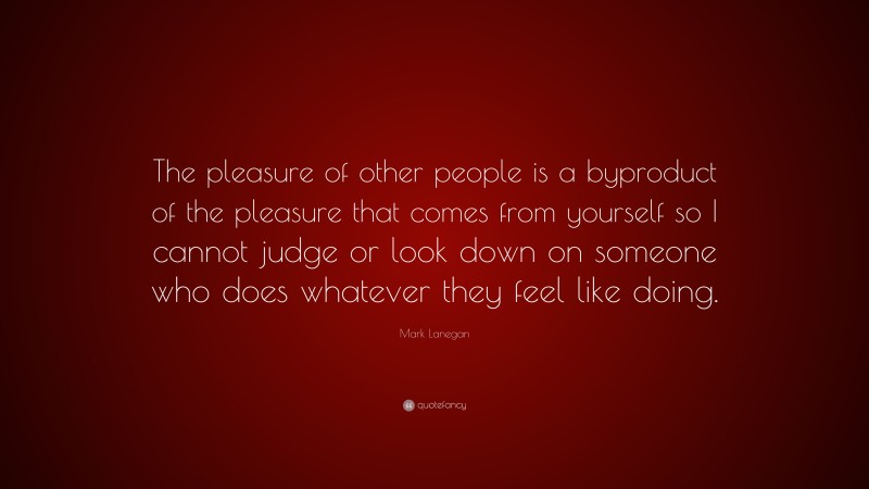 Mark Lanegan Quote: “The pleasure of other people is a byproduct of the pleasure that comes from yourself so I cannot judge or look down on someone who does whatever they feel like doing.”