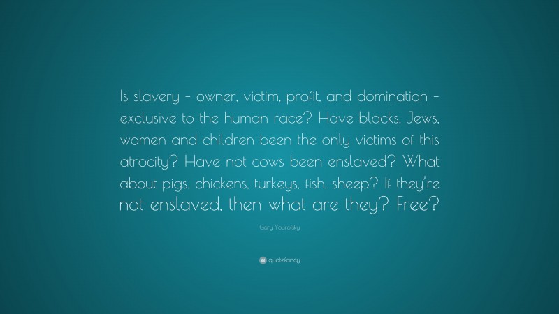Gary Yourofsky Quote: “Is slavery – owner, victim, profit, and domination – exclusive to the human race? Have blacks, Jews, women and children been the only victims of this atrocity? Have not cows been enslaved? What about pigs, chickens, turkeys, fish, sheep? If they’re not enslaved, then what are they? Free?”