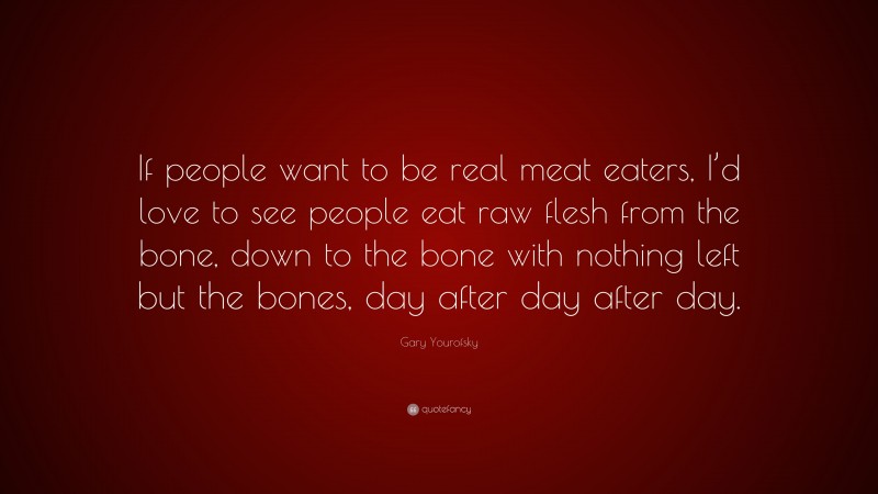 Gary Yourofsky Quote: “If people want to be real meat eaters, I’d love to see people eat raw flesh from the bone, down to the bone with nothing left but the bones, day after day after day.”