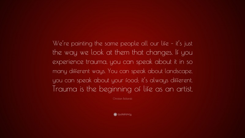 Christian Boltanski Quote: “We’re painting the same people all our life – it’s just the way we look at them that changes. If you experience trauma, you can speak about it in so many different ways. You can speak about landscape, you can speak about your food; it’s always different. Trauma is the beginning of life as an artist.”