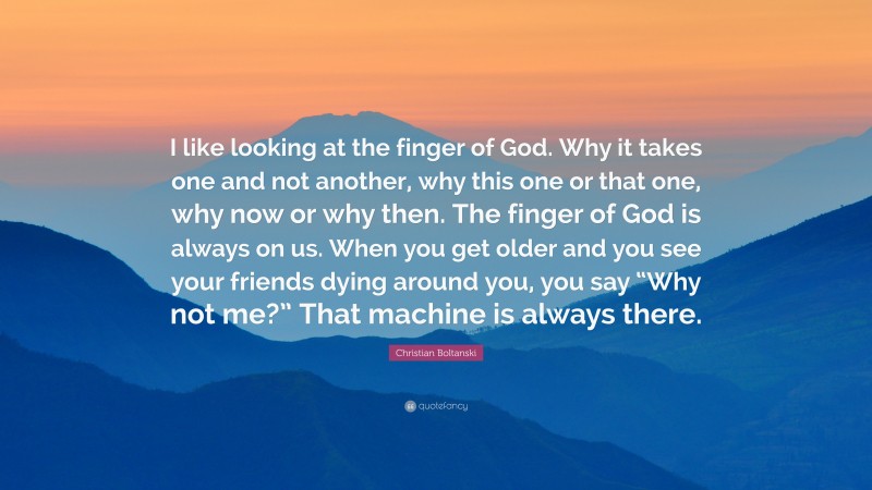 Christian Boltanski Quote: “I like looking at the finger of God. Why it takes one and not another, why this one or that one, why now or why then. The finger of God is always on us. When you get older and you see your friends dying around you, you say “Why not me?” That machine is always there.”