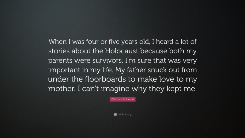 Christian Boltanski Quote: “When I was four or five years old, I heard a lot of stories about the Holocaust because both my parents were survivors. I’m sure that was very important in my life. My father snuck out from under the floorboards to make love to my mother. I can’t imagine why they kept me.”