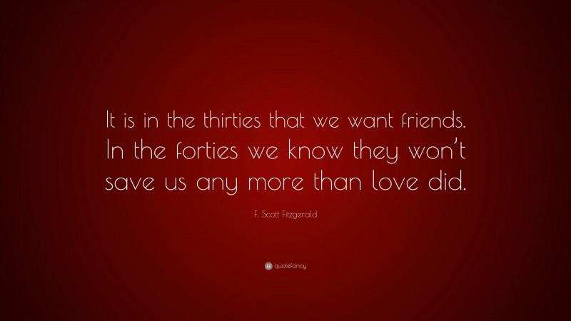 F. Scott Fitzgerald Quote: “It is in the thirties that we want friends. In the forties we know they won’t save us any more than love did.”