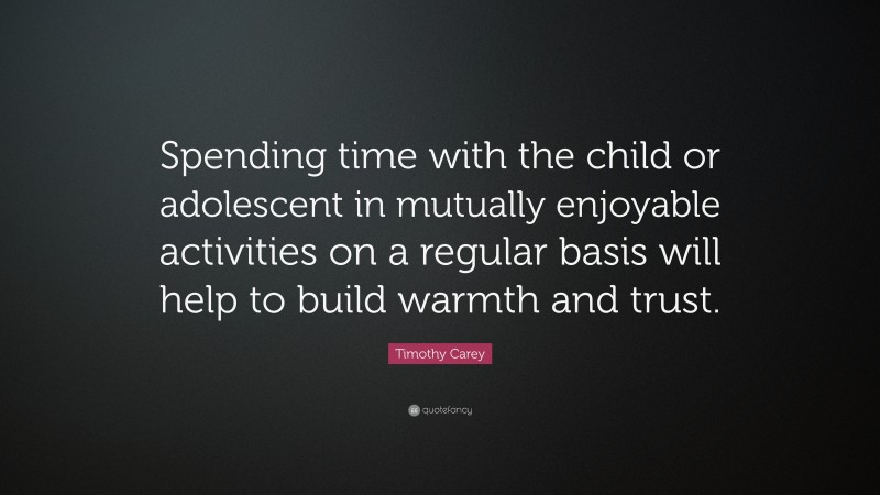 Timothy Carey Quote: “Spending time with the child or adolescent in mutually enjoyable activities on a regular basis will help to build warmth and trust.”