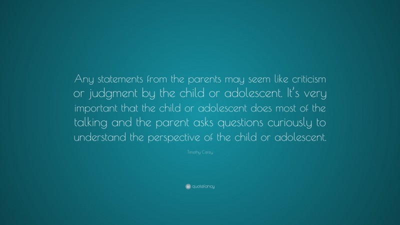 Timothy Carey Quote: “Any statements from the parents may seem like criticism or judgment by the child or adolescent. It’s very important that the child or adolescent does most of the talking and the parent asks questions curiously to understand the perspective of the child or adolescent.”