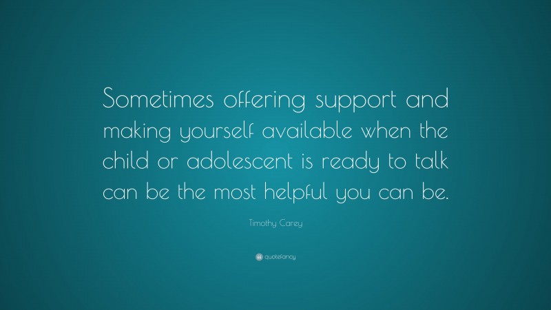 Timothy Carey Quote: “Sometimes offering support and making yourself available when the child or adolescent is ready to talk can be the most helpful you can be.”
