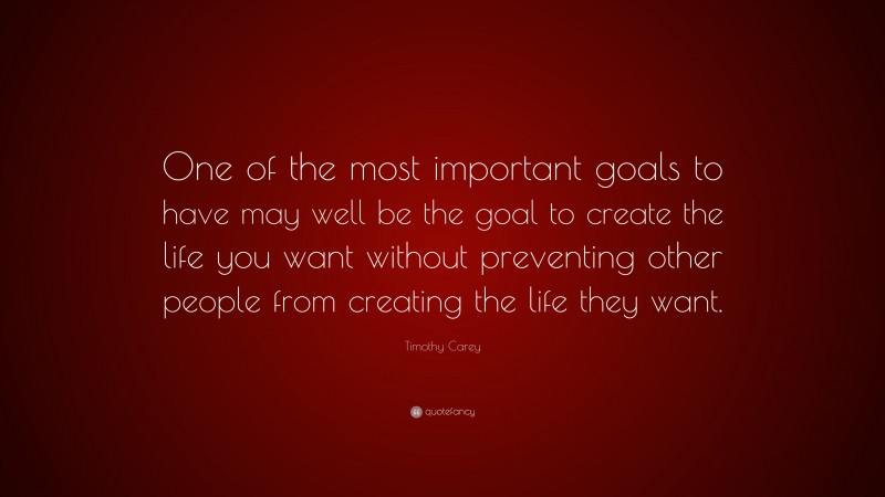 Timothy Carey Quote: “One of the most important goals to have may well be the goal to create the life you want without preventing other people from creating the life they want.”