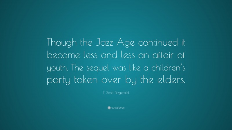 F. Scott Fitzgerald Quote: “Though the Jazz Age continued it became less and less an affair of youth. The sequel was like a children’s party taken over by the elders.”
