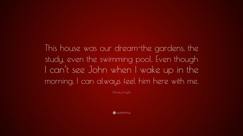Shirley Knight Quote: “This house was our dream-the gardens, the study, even the swimming pool. Even though I can’t see John when I wake up in the morning, I can always feel him here with me.”