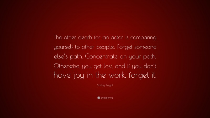 Shirley Knight Quote: “The other death for an actor is comparing yourself to other people: Forget someone else’s path. Concentrate on your path. Otherwise, you get lost, and if you don’t have joy in the work, forget it.”