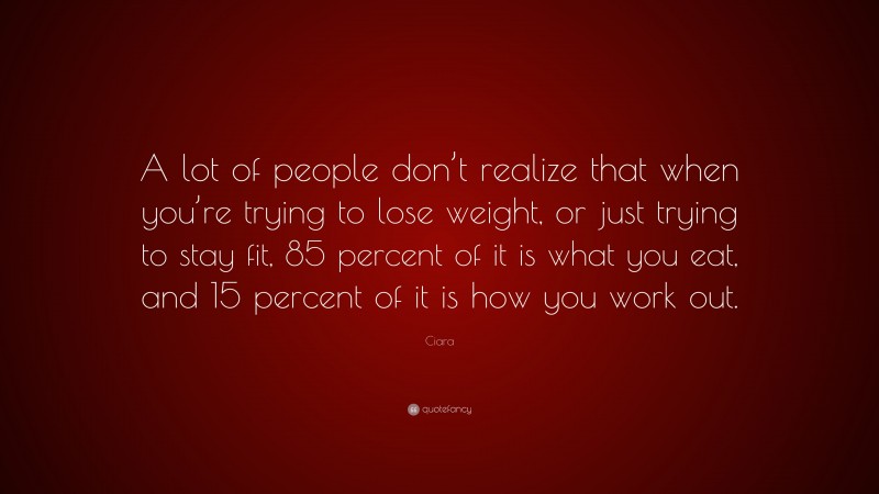 Ciara Quote: “A lot of people don’t realize that when you’re trying to lose weight, or just trying to stay fit, 85 percent of it is what you eat, and 15 percent of it is how you work out.”
