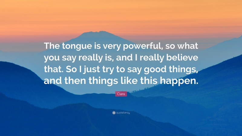 Ciara Quote: “The tongue is very powerful, so what you say really is, and I really believe that. So I just try to say good things, and then things like this happen.”