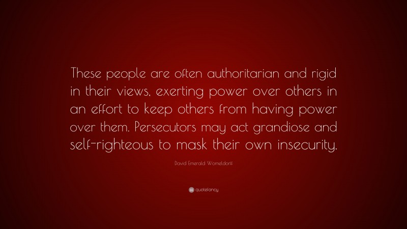 David Emerald Womeldorff Quote: “These people are often authoritarian and rigid in their views, exerting power over others in an effort to keep others from having power over them. Persecutors may act grandiose and self-righteous to mask their own insecurity.”