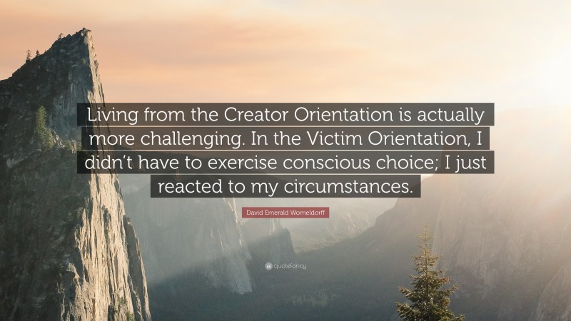 David Emerald Womeldorff Quote: “Living from the Creator Orientation is actually more challenging. In the Victim Orientation, I didn’t have to exercise conscious choice; I just reacted to my circumstances.”