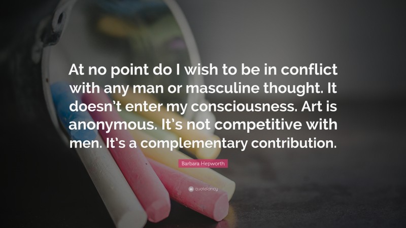 Barbara Hepworth Quote: “At no point do I wish to be in conflict with any man or masculine thought. It doesn’t enter my consciousness. Art is anonymous. It’s not competitive with men. It’s a complementary contribution.”