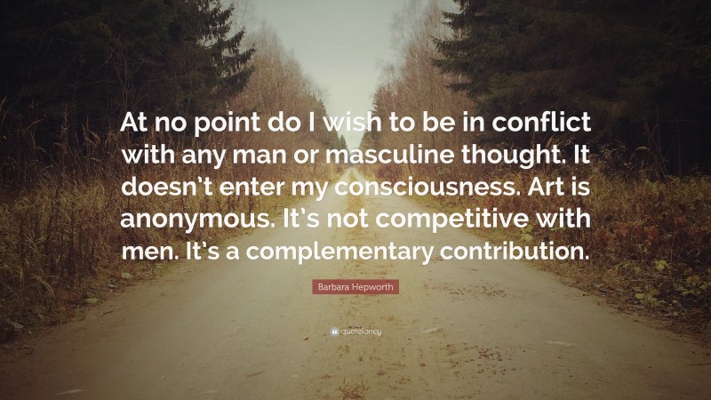 Barbara Hepworth Quote: “At no point do I wish to be in conflict with any man or masculine thought. It doesn’t enter my consciousness. Art is anonymous. It’s not competitive with men. It’s a complementary contribution.”