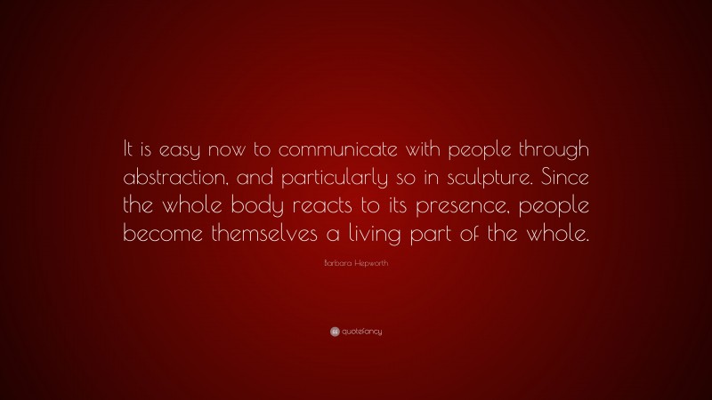 Barbara Hepworth Quote: “It is easy now to communicate with people through abstraction, and particularly so in sculpture. Since the whole body reacts to its presence, people become themselves a living part of the whole.”