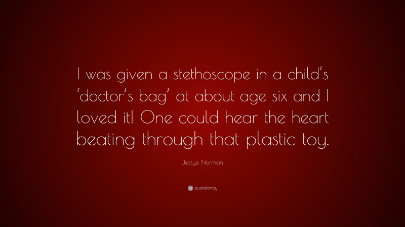 Jessye Norman Quote: “I was given a stethoscope in a child’s ‘doctor’s bag’ at about age six and I loved it! One could hear the heart beating through that plastic toy.”